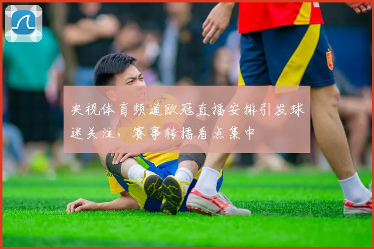 央视体育频道欧冠直播安排引发球迷关注,赛事转播看点集中