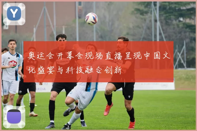 奥运会开幕会现场直播呈现中国文化盛宴与科技融合创新