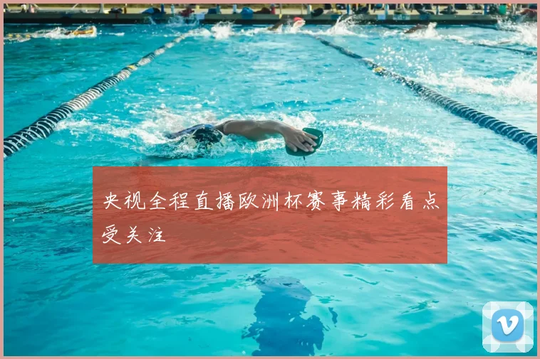 央视全程直播欧洲杯赛事精彩看点受关注
