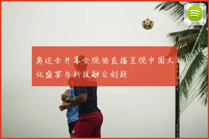 奥运会开幕会现场直播呈现中国文化盛宴与科技融合创新