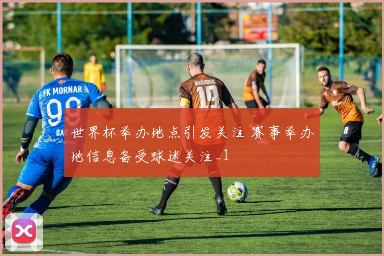 世界杯举办地点引发关注 赛事举办地信息备受球迷关注_1