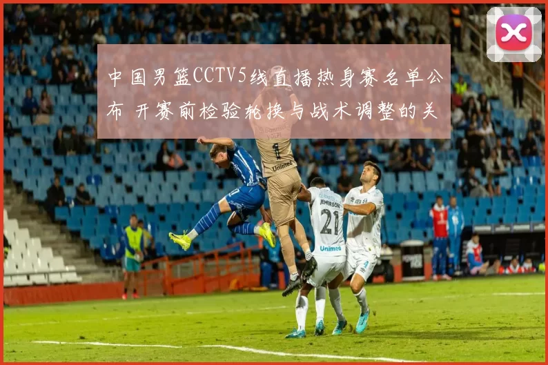 中国男篮CCTV5线直播热身赛名单公布 开赛前检验轮换与战术调整的关键看点