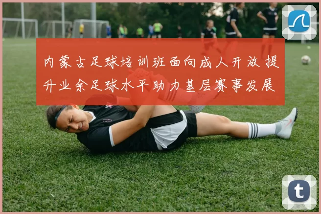 内蒙古足球培训班面向成人开放 提升业余足球水平助力基层赛事发展