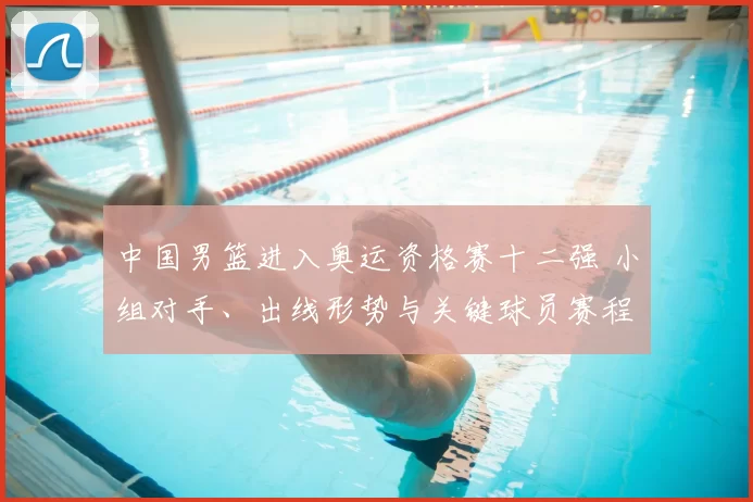 中国男篮进入奥运资格赛十二强 小组对手、出线形势与关键球员赛程看点