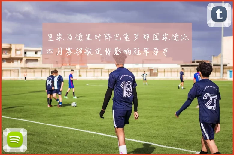 皇家马德里对阵巴塞罗那国家德比四月赛程敲定将影响冠军争夺