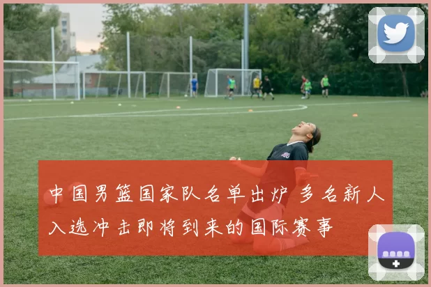 中国男篮国家队名单出炉 多名新人入选冲击即将到来的国际赛事