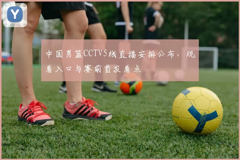 中国男篮CCTV5线直播安排公布，观看入口与赛前首发看点