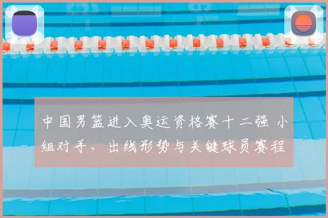 中国男篮进入奥运资格赛十二强 小组对手、出线形势与关键球员赛程看点