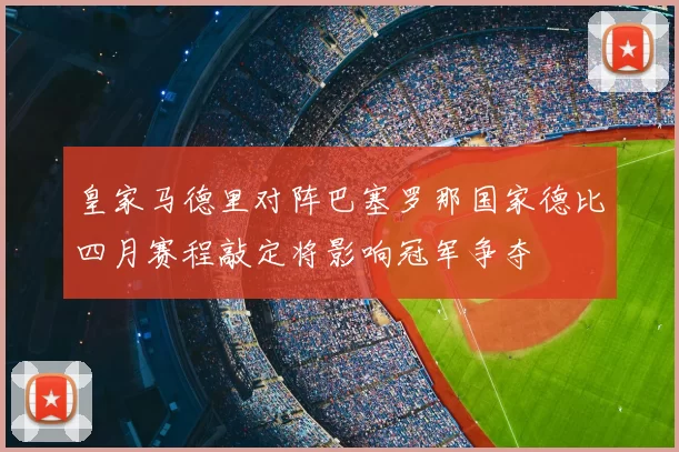 皇家马德里对阵巴塞罗那国家德比四月赛程敲定将影响冠军争夺