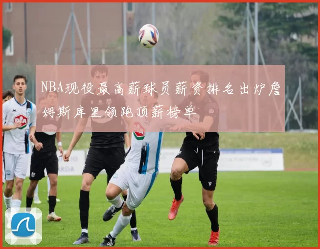 NBA现役最高薪球员薪资排名出炉詹姆斯库里领跑顶薪榜单