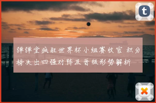 弹弹堂疯狂世界杯小组赛收官 积分榜决出四强对阵及晋级形势解析