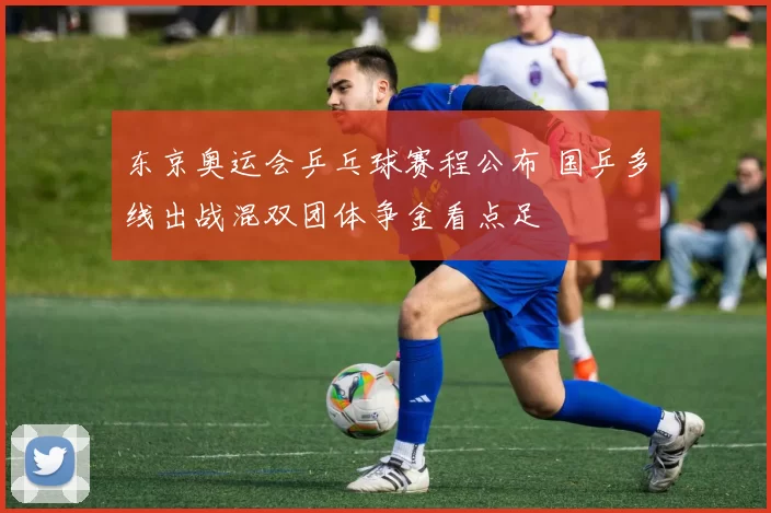 东京奥运会乒乓球赛程公布 国乒多线出战混双团体争金看点足