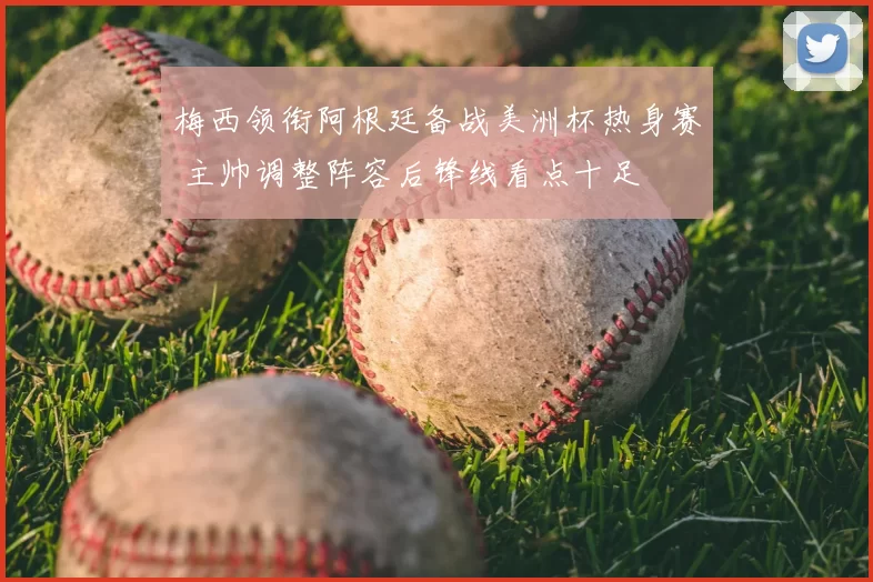 梅西领衔阿根廷备战美洲杯热身赛 主帅调整阵容后锋线看点十足