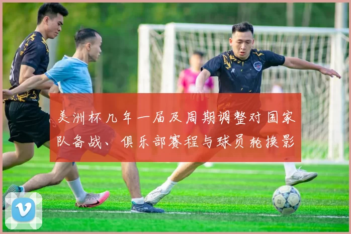 美洲杯几年一届及周期调整对国家队备战、俱乐部赛程与球员轮换影响